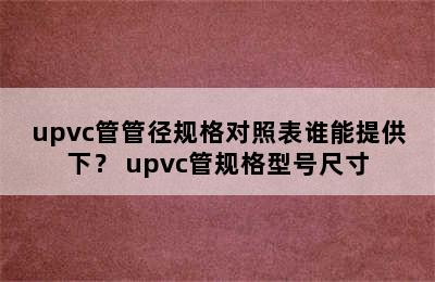 upvc管管径规格对照表谁能提供下？ upvc管规格型号尺寸